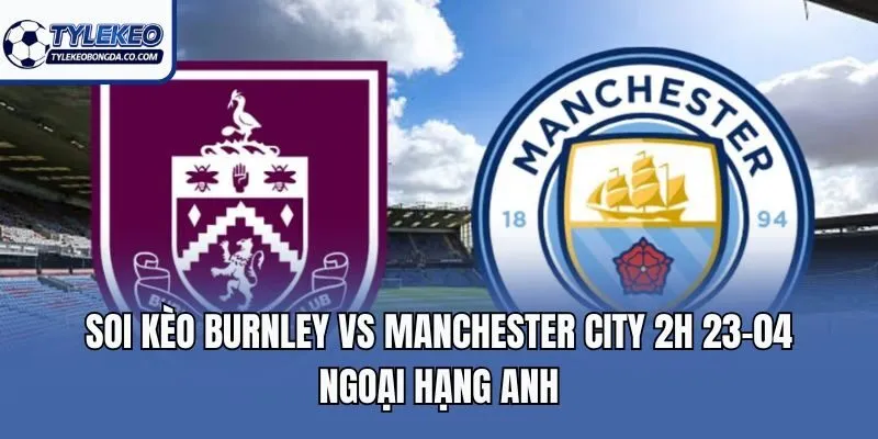 Soi Kèo Burnley Vs Manchester City 2H 23-04 Ngoại Hạng Anh