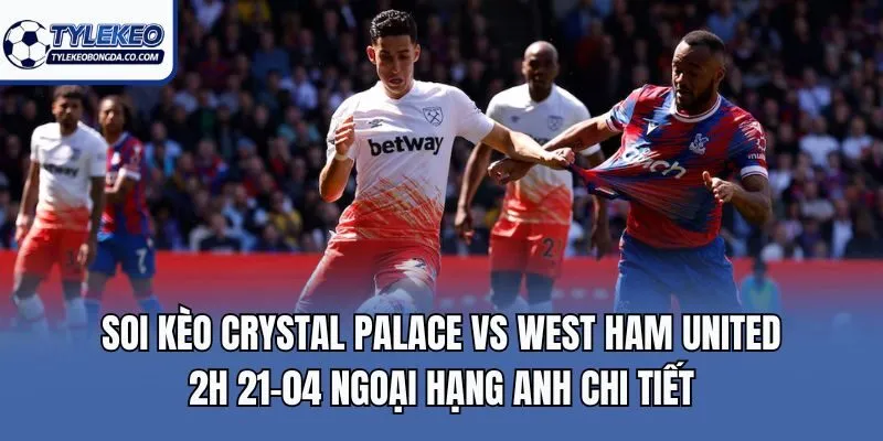 Soi kèo Crystal Palace vs West Ham United 2h 21-04 Ngoại Hạng Anh chi tiết